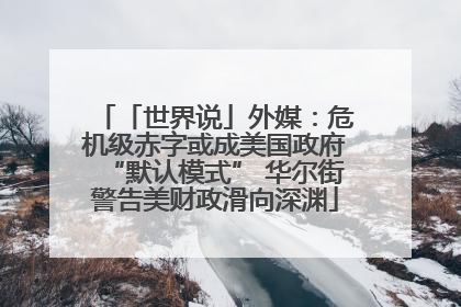 「世界说」外媒：危机级赤字或成美国政府“默认模式” 华尔街警告美财政滑向深渊