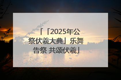 「2025年公祭伏羲大典」乐舞告祭 共颂伏羲