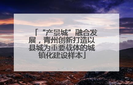 “产景城”融合发展，青州创新打造以县城为重要载体的城镇化建设样本