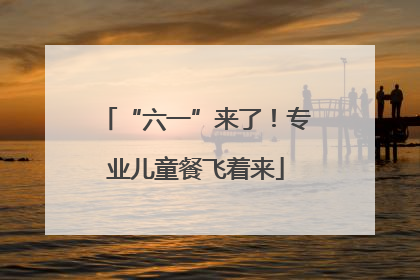 “六一”来了！专业儿童餐飞着来