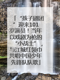 “孩子剧团”迎来101岁演员！当年以戏剧为枪的“小战士”，与江城红领巾共唱中国少年先锋队队歌