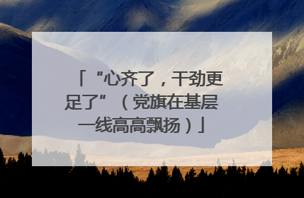 “心齐了，干劲更足了”（党旗在基层一线高高飘扬）