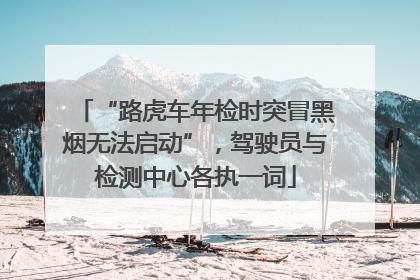 “路虎车年检时突冒黑烟无法启动”，驾驶员与检测中心各执一词