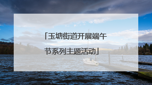 玉塘街道开展端午节系列主题活动