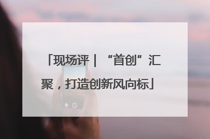 现场评｜“首创”汇聚，打造创新风向标