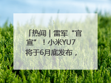 热闻｜雷军“官宣”！小米YU7将于6月底发布，诸多重磅新品一起发布！唯独价格“卖关子”