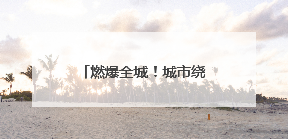 燃爆全城！城市绕圈淘汰赛激情开赛
