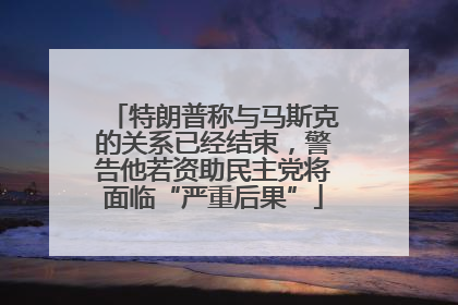特朗普称与马斯克的关系已经结束，警告他若资助民主党将面临“严重后果”
