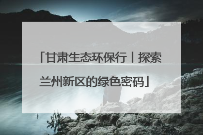 甘肃生态环保行丨探索兰州新区的绿色密码