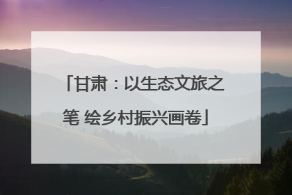 甘肃：以生态文旅之笔 绘乡村振兴画卷