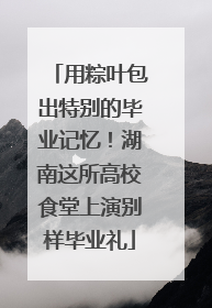 用粽叶包出特别的毕业记忆！湖南这所高校食堂上演别样毕业礼
