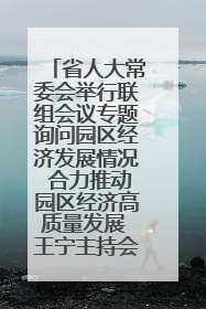 省人大常委会举行联组会议专题询问园区经济发展情况 合力推动园区经济高质量发展 王宁主持会议并讲话 王予波带队到会应询