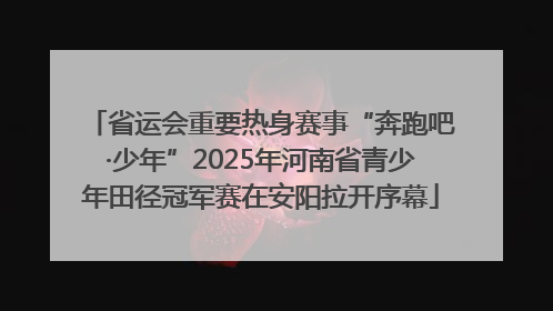 省运会重要热身赛事“奔跑吧·少年”2025年河南省青少年田径冠军赛在安阳拉开序幕