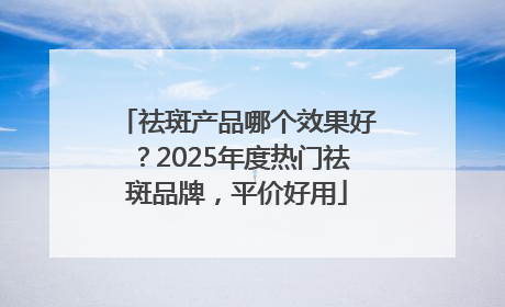 祛斑产品哪个效果好？2025年度热门祛斑品牌，平价好用