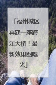 福州城区再建一座跨江大桥！最新效果图曝光