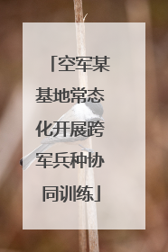 空军某基地常态化开展跨军兵种协同训练