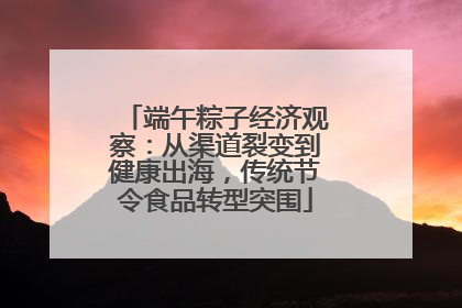 端午粽子经济观察：从渠道裂变到健康出海，传统节令食品转型突围