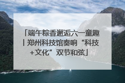 端午粽香邂逅六一童趣丨郑州科技馆奏响“科技+文化”双节和弦