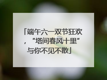 端午六一双节狂欢，“塔间春风十里”与你不见不散