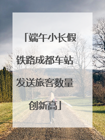 端午小长假铁路成都车站发送旅客数量创新高