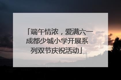 端午情浓，爱满六一 成都少城小学开展系列双节庆祝活动