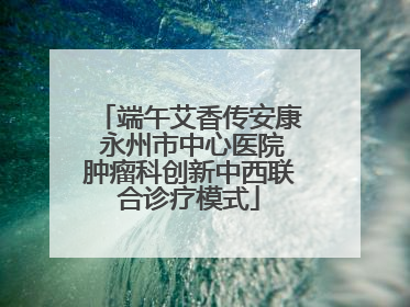 端午艾香传安康 永州市中心医院肿瘤科创新中西联合诊疗模式