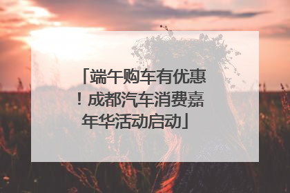 端午购车有优惠！成都汽车消费嘉年华活动启动