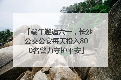 端午邂逅六一，长沙公交公安每天投入800名警力守护平安