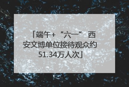 端午+“六一” 西安文博单位接待观众约51.34万人次