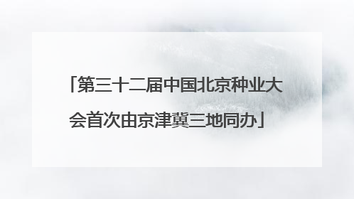 第三十二届中国北京种业大会首次由京津冀三地同办