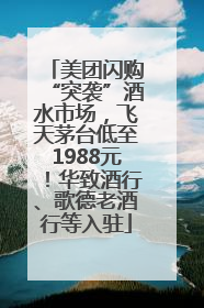 美团闪购“突袭”酒水市场，飞天茅台低至1988元！华致酒行、歌德老酒行等入驻