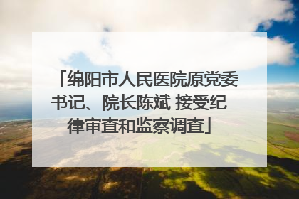 绵阳市人民医院原党委书记、院长陈斌 接受纪律审查和监察调查