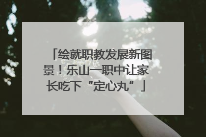 绘就职教发展新图景！乐山一职中让家长吃下“定心丸”