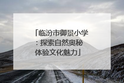 临汾市御景小学：探索自然奥秘 体验文化魅力