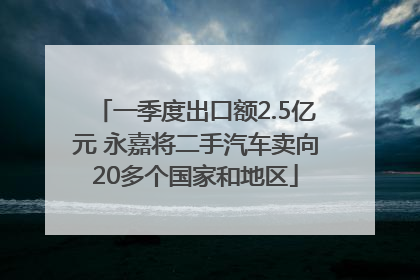 一季度出口额2.5亿元 永嘉将二手汽车卖向20多个国家和地区