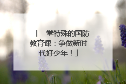一堂特殊的国防教育课：争做新时代好少年！