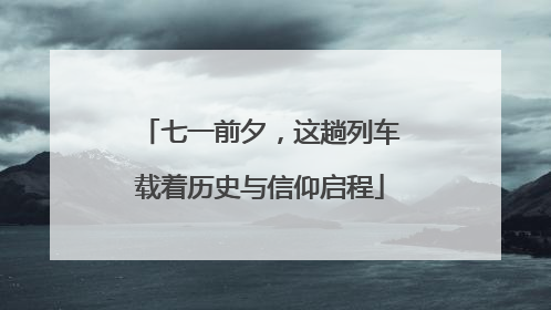 七一前夕，这趟列车载着历史与信仰启程