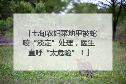 七旬农妇菜地里被蛇咬“淡定”处理，医生直呼“太危险”！