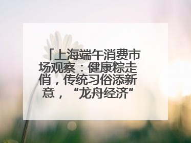 上海端午消费市场观察：健康粽走俏，传统习俗添新意，“龙舟经济”与亲子游共热
