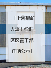 上海最新人事！徐汇区区管干部任前公示