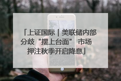 上证国际｜美联储内部分歧“摆上台面” 市场押注秋季开启降息