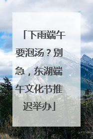 下雨端午要泡汤？别急，东湖端午文化节推迟举办
