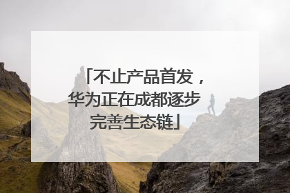 不止产品首发，华为正在成都逐步完善生态链
