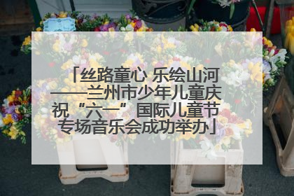 丝路童心 乐绘山河——兰州市少年儿童庆祝“六一”国际儿童节专场音乐会成功举办