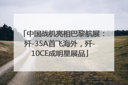 中国战机亮相巴黎航展：歼-35A首飞海外，歼-10CE成明星展品
