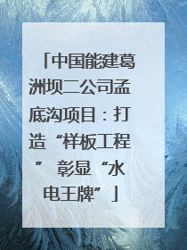 中国能建葛洲坝二公司孟底沟项目：打造“样板工程” 彰显“水电王牌”