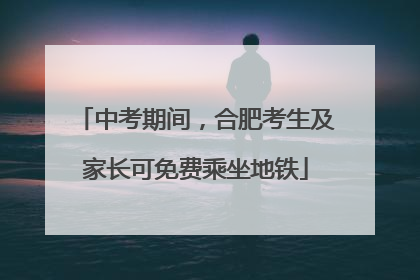 中考期间，合肥考生及家长可免费乘坐地铁