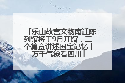 乐山故宫文物南迁陈列馆将于9月开馆，三个篇章讲述国宝记忆丨万千气象看四川