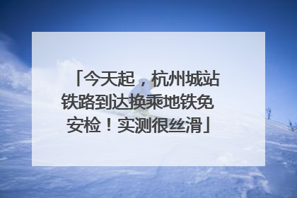 今天起，杭州城站铁路到达换乘地铁免安检！实测很丝滑