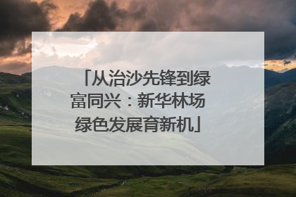从治沙先锋到绿富同兴：新华林场绿色发展育新机